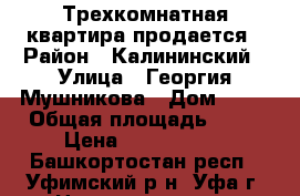 Трехкомнатная квартира продается › Район ­ Калининский › Улица ­ Георгия Мушникова › Дом ­ 17 › Общая площадь ­ 67 › Цена ­ 4 600 000 - Башкортостан респ., Уфимский р-н, Уфа г. Недвижимость » Квартиры продажа   . Башкортостан респ.